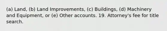 (a) Land, (b) Land Improvements, (c) Buildings, (d) Machinery and Equipment, or (e) Other accounts. 19. Attorney's fee for title search.