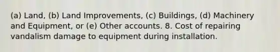 (a) Land, (b) Land Improvements, (c) Buildings, (d) Machinery and Equipment, or (e) Other accounts. 8. Cost of repairing vandalism damage to equipment during installation.