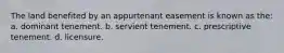 The land benefited by an appurtenant easement is known as the: a. dominant tenement. b. servient tenement. c. prescriptive tenement. d. licensure.