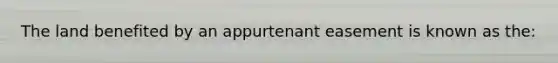 The land benefited by an appurtenant easement is known as the: