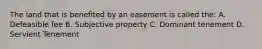 The land that is benefited by an easement is called the: A. Defeasible fee B. Subjective property C. Dominant tenement D. Servient Tenement