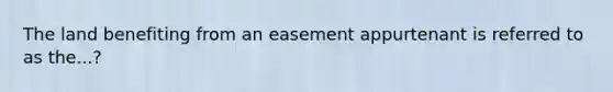 The land benefiting from an easement appurtenant is referred to as the...?