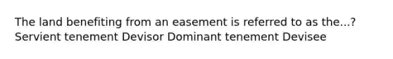 The land benefiting from an easement is referred to as the...? Servient tenement Devisor Dominant tenement Devisee