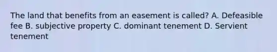 The land that benefits from an easement is called? A. Defeasible fee B. subjective property C. dominant tenement D. Servient tenement