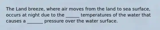 The Land breeze, where air moves from the land to sea surface, occurs at night due to the ______ temperatures of the water that causes a _______ pressure over the water surface.