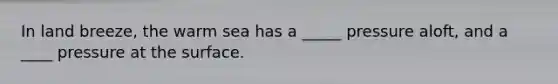 In land breeze, the warm sea has a _____ pressure aloft, and a ____ pressure at the surface.