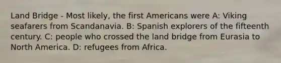 Land Bridge - Most likely, the first Americans were A: Viking seafarers from Scandanavia. B: Spanish explorers of the fifteenth century. C: people who crossed the land bridge from Eurasia to North America. D: refugees from Africa.