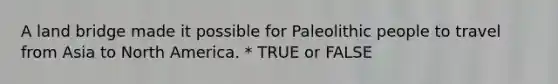 A land bridge made it possible for Paleolithic people to travel from Asia to North America. * TRUE or FALSE