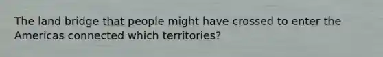 The land bridge that people might have crossed to enter the Americas connected which territories?