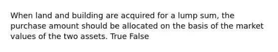 When land and building are acquired for a lump sum, the purchase amount should be allocated on the basis of the market values of the two assets. True False