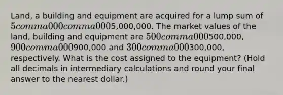 ​Land, a building and equipment are acquired for a lump sum of 5 comma 000 comma 0005,000,000. The market values of the​ land, building and equipment are 500 comma 000500,000​, 900 comma 000900,000 and 300 comma 000300,000​, respectively. What is the cost assigned to the​ equipment? (Hold all decimals in intermediary calculations and round your final answer to the nearest​ dollar.)