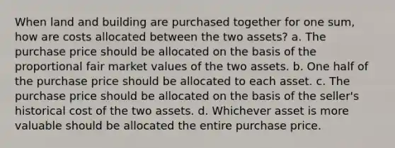 When land and building are purchased together for one sum, how are costs allocated between the two assets? a. The purchase price should be allocated on the basis of the proportional fair market values of the two assets. b. One half of the purchase price should be allocated to each asset. c. The purchase price should be allocated on the basis of the seller's historical cost of the two assets. d. Whichever asset is more valuable should be allocated the entire purchase price.