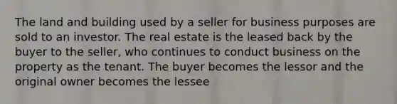 The land and building used by a seller for business purposes are sold to an investor. The real estate is the leased back by the buyer to the seller, who continues to conduct business on the property as the tenant. The buyer becomes the lessor and the original owner becomes the lessee