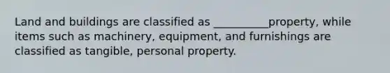 Land and buildings are classified as __________property, while items such as machinery, equipment, and furnishings are classified as tangible, personal property.