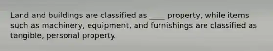 Land and buildings are classified as ____ property, while items such as machinery, equipment, and furnishings are classified as tangible, personal property.