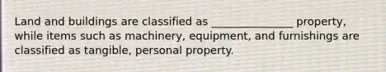 Land and buildings are classified as _______________ property, while items such as machinery, equipment, and furnishings are classified as tangible, personal property.