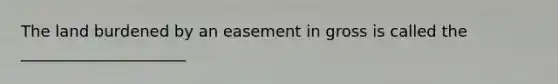 The land burdened by an easement in gross is called the _____________________