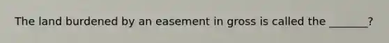 The land burdened by an easement in gross is called the _______?