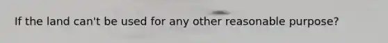 If the land can't be used for any other reasonable purpose?