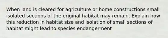 When land is cleared for agriculture or home constructions small isolated sections of the original habitat may remain. Explain how this reduction in habitat size and isolation of small sections of habitat might lead to species endangerment