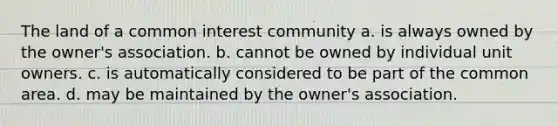 The land of a common interest community a. is always owned by the owner's association. b. cannot be owned by individual unit owners. c. is automatically considered to be part of the common area. d. may be maintained by the owner's association.