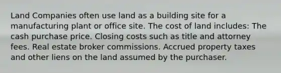 Land Companies often use land as a building site for a manufacturing plant or office site. The cost of land includes: The cash purchase price. Closing costs such as title and attorney fees. Real estate broker commissions. Accrued property taxes and other liens on the land assumed by the purchaser.