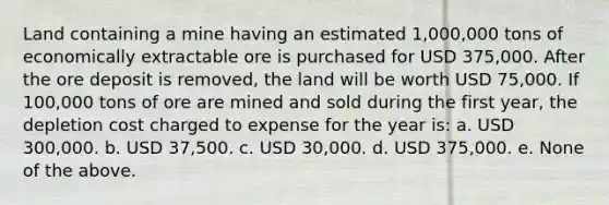 Land containing a mine having an estimated 1,000,000 tons of economically extractable ore is purchased for USD 375,000. After the ore deposit is removed, the land will be worth USD 75,000. If 100,000 tons of ore are mined and sold during the first year, the depletion cost charged to expense for the year is: a. USD 300,000. b. USD 37,500. c. USD 30,000. d. USD 375,000. e. None of the above.