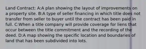 Land Contract: A:A plan showing the layout of improvements on a property site. B:A type of seller financing in which title does not transfer from seller to buyer until the contract has been paid in full. C:When a title company will provide coverage for liens that occur between the title commitment and the recording of the deed. D:A map showing the specific location and boundaries of land that has been subdivided into lots.