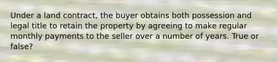 Under a land contract, the buyer obtains both possession and legal title to retain the property by agreeing to make regular monthly payments to the seller over a number of years. True or false?