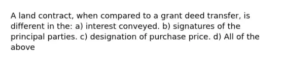 A land contract, when compared to a grant deed transfer, is different in the: a) interest conveyed. b) signatures of the principal parties. c) designation of purchase price. d) All of the above