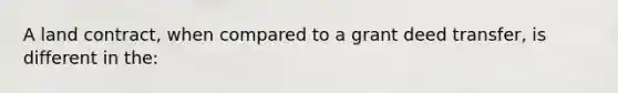 A land contract, when compared to a grant deed transfer, is different in the: