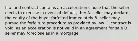 If a land contract contains an acceleration clause that the seller elects to exercise in event of default, the: A. seller may declare the equity of the buyer forfeited immediately B. seller may pursue the forfeiture procedure as provided by law C. contract is void, as an acceleration is not valid in an agreement for sale D. seller may foreclose as in a mortgage