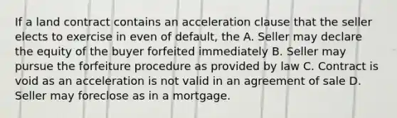 If a land contract contains an acceleration clause that the seller elects to exercise in even of default, the A. Seller may declare the equity of the buyer forfeited immediately B. Seller may pursue the forfeiture procedure as provided by law C. Contract is void as an acceleration is not valid in an agreement of sale D. Seller may foreclose as in a mortgage.