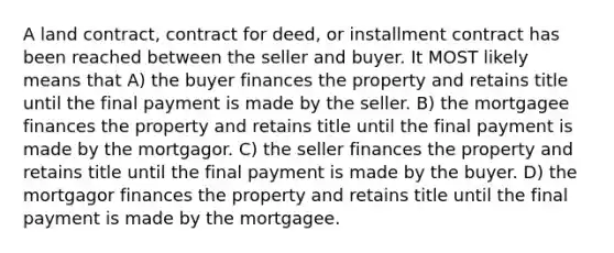 A land contract, contract for deed, or installment contract has been reached between the seller and buyer. It MOST likely means that A) the buyer finances the property and retains title until the final payment is made by the seller. B) the mortgagee finances the property and retains title until the final payment is made by the mortgagor. C) the seller finances the property and retains title until the final payment is made by the buyer. D) the mortgagor finances the property and retains title until the final payment is made by the mortgagee.