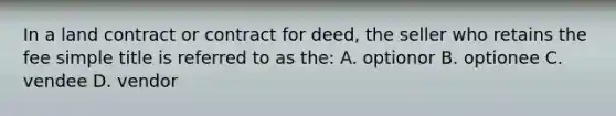 In a land contract or contract for deed, the seller who retains the fee simple title is referred to as the: A. optionor B. optionee C. vendee D. vendor