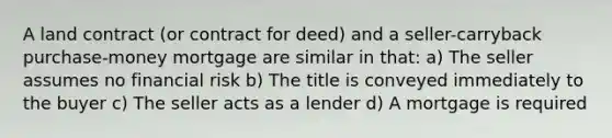 A land contract (or contract for deed) and a seller-carryback purchase-money mortgage are similar in that: a) The seller assumes no financial risk b) The title is conveyed immediately to the buyer c) The seller acts as a lender d) A mortgage is required