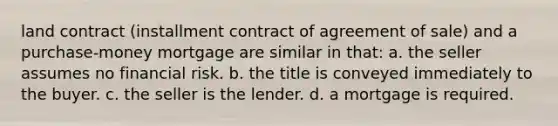 land contract (installment contract of agreement of sale) and a purchase-money mortgage are similar in that: a. the seller assumes no financial risk. b. the title is conveyed immediately to the buyer. c. the seller is the lender. d. a mortgage is required.