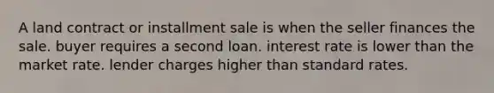 A land contract or installment sale is when the seller finances the sale. buyer requires a second loan. interest rate is lower than the market rate. lender charges higher than standard rates.