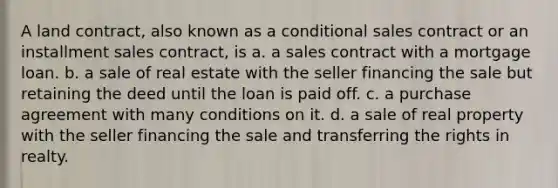 A land contract, also known as a conditional sales contract or an installment sales contract, is a. a sales contract with a mortgage loan. b. a sale of real estate with the seller financing the sale but retaining the deed until the loan is paid off. c. a purchase agreement with many conditions on it. d. a sale of real property with the seller financing the sale and transferring the rights in realty.