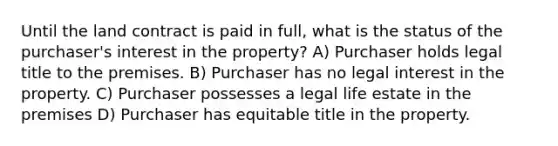 Until the land contract is paid in full, what is the status of the purchaser's interest in the property? A) Purchaser holds legal title to the premises. B) Purchaser has no legal interest in the property. C) Purchaser possesses a legal life estate in the premises D) Purchaser has equitable title in the property.