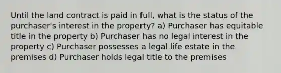 Until the land contract is paid in full, what is the status of the purchaser's interest in the property? a) Purchaser has equitable title in the property b) Purchaser has no legal interest in the property c) Purchaser possesses a legal life estate in the premises d) Purchaser holds legal title to the premises