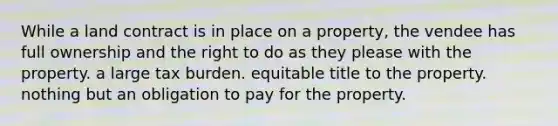 While a land contract is in place on a property, the vendee has full ownership and the right to do as they please with the property. a large tax burden. equitable title to the property. nothing but an obligation to pay for the property.