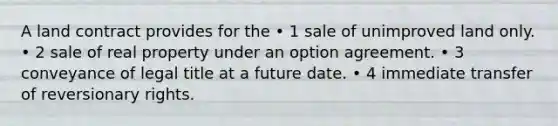 A land contract provides for the • 1 sale of unimproved land only. • 2 sale of real property under an option agreement. • 3 conveyance of legal title at a future date. • 4 immediate transfer of reversionary rights.