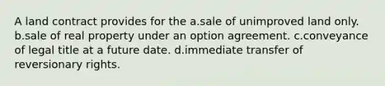 A land contract provides for the a.sale of unimproved land only. b.sale of real property under an option agreement. c.conveyance of legal title at a future date. d.immediate transfer of reversionary rights.