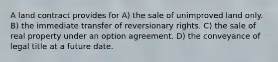 A land contract provides for A) the sale of unimproved land only. B) the immediate transfer of reversionary rights. C) the sale of real property under an option agreement. D) the conveyance of legal title at a future date.