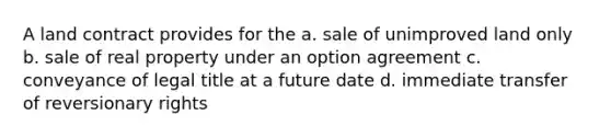 A land contract provides for the a. sale of unimproved land only b. sale of real property under an option agreement c. conveyance of legal title at a future date d. immediate transfer of reversionary rights