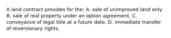 A land contract provides for the: A. sale of unimproved land only. B. sale of real property under an option agreement. C. conveyance of legal title at a future date. D. immediate transfer of reversionary rights.