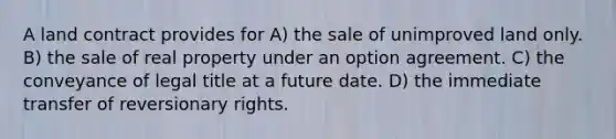 A land contract provides for A) the sale of unimproved land only. B) the sale of real property under an option agreement. C) the conveyance of legal title at a future date. D) the immediate transfer of reversionary rights.