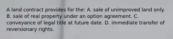 A land contract provides for the: A. sale of unimproved land only. B. sale of real property under an option agreement. C. conveyance of legal title at future date. D. immediate transfer of reversionary rights.