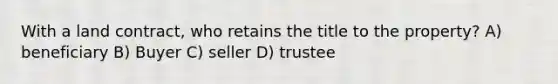 With a land contract, who retains the title to the property? A) beneficiary B) Buyer C) seller D) trustee